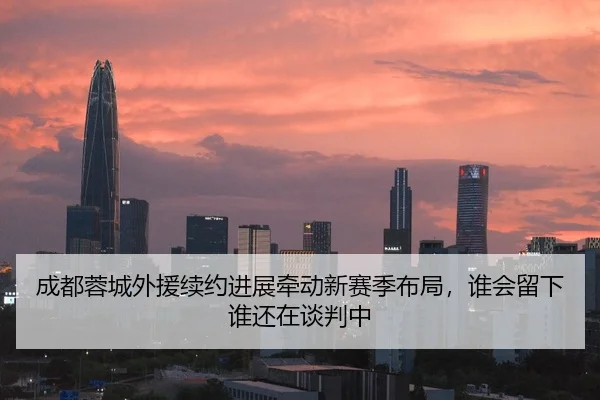 成都蓉城外援续约进展牵动新赛季布局，谁会留下谁还在谈判中